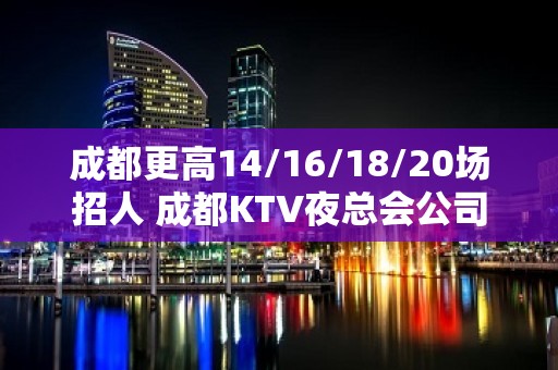 成都更高14/16/18/20场招人 成都KTV夜总会公司直招真实靠