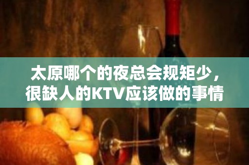 太原哪个的夜总会规矩少，很缺人的KTV应该做的事情