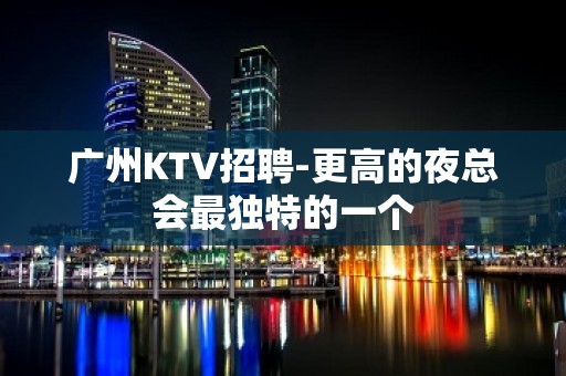 广州KTV招聘-更高的夜总会最独特的一个