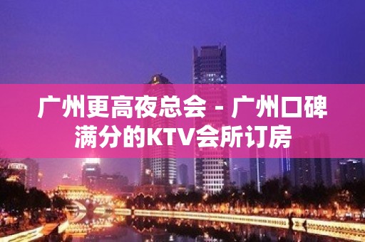 广州更高夜总会－广州口碑满分的KTV会所订房