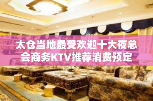 太仓当地最受欢迎十大夜总会商务KTV推荐消费预定