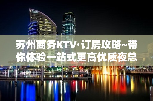 苏州商务KTV·订房攻略~带你体验一站式更高优质夜总会