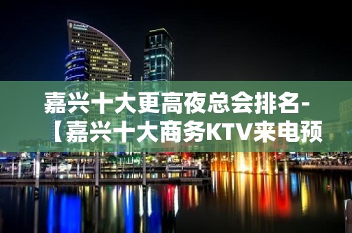 嘉兴十大更高夜总会排名-【嘉兴十大商务KTV来电预定】