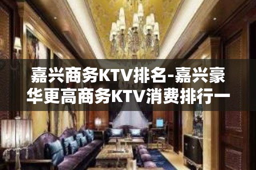 嘉兴商务KTV排名-嘉兴豪华更高商务KTV消费排行一览