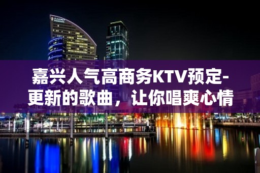 嘉兴人气高商务KTV预定-更新的歌曲，让你唱爽心情