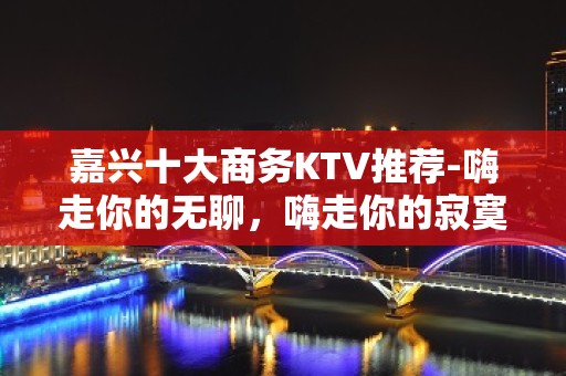 嘉兴十大商务KTV推荐-嗨走你的无聊，嗨走你的寂寞