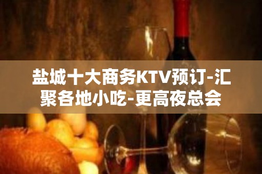 盐城十大商务KTV预订-汇聚各地小吃-更高夜总会