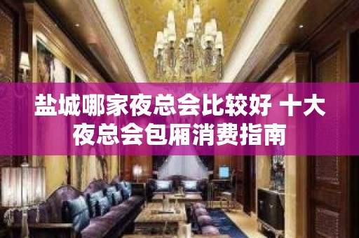 盐城哪家夜总会比较好 十大夜总会包厢消费指南