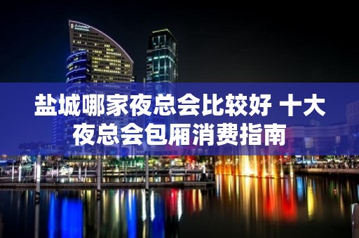 盐城哪家夜总会比较好 十大夜总会包厢消费指南