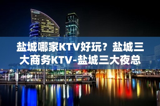 盐城哪家KTV好玩？盐城三大商务KTV-盐城三大夜总会推荐