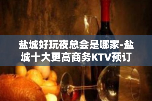 盐城好玩夜总会是哪家-盐城十大更高商务KTV预订