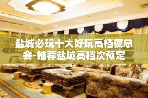 盐城必玩十大好玩高档夜总会-推荐盐城高档次预定