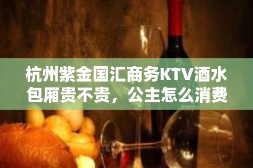 杭州紫金国汇商务KTV酒水包厢贵不贵，公主怎么消费。