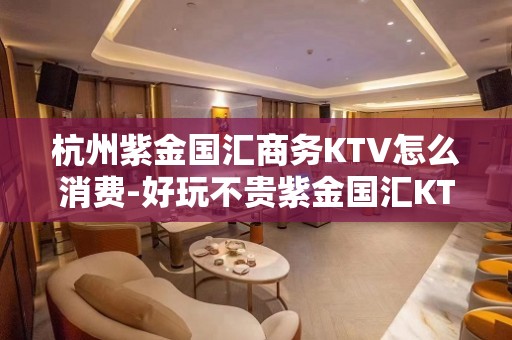 杭州紫金国汇商务KTV怎么消费-好玩不贵紫金国汇KTV。