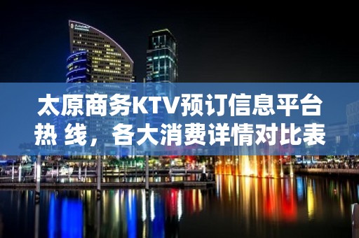 太原商务KTV预订信息平台热 线，各大消费详情对比表