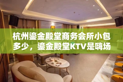 杭州鎏金殿堂商务会所小包多少，鎏金殿堂KTV是嗨场吗？