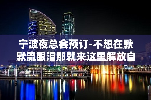 宁波夜总会预订-不想在默默流眼泪那就来这里解放自己吧