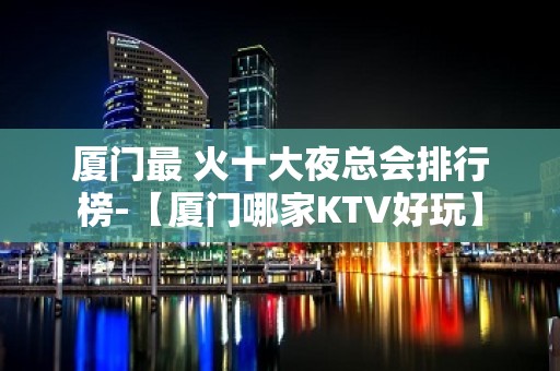 厦门最 火十大夜总会排行榜-【厦门哪家KTV好玩】