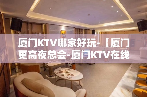 厦门KTV哪家好玩-【厦门更高夜总会-厦门KTV在线预订】