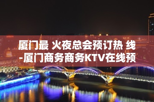 厦门最 火夜总会预订热 线-厦门商务商务KTV在线预订包厢