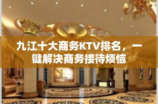 九江十大商务KTV排名，一键解决商务接待烦恼