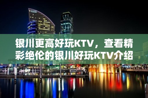 银川更高好玩KTV，查看精彩绝伦的银川好玩KTV介绍