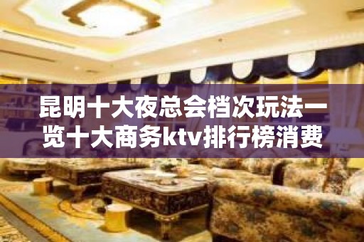 昆明十大夜总会档次玩法一览十大商务ktv排行榜消费