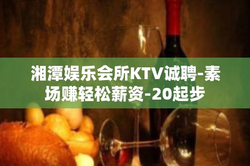 湘潭娱乐会所KTV诚聘-素场赚轻松薪资-20起步