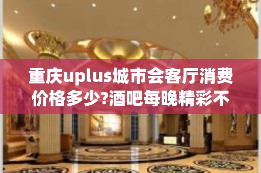 重庆uplus城市会客厅消费价格多少?酒吧每晚精彩不断?