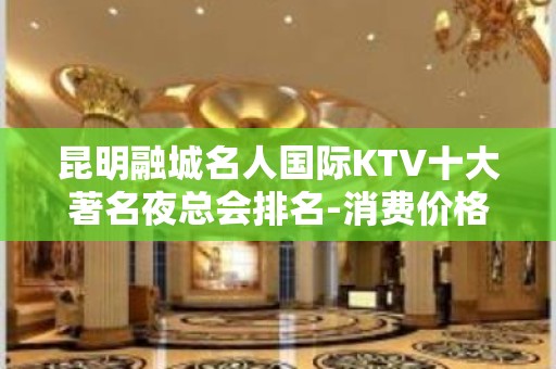 昆明融城名人国际KTV十大著名夜总会排名-消费价格一览