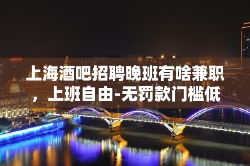 上海酒吧招聘晚班有啥兼职，上班自由-无罚款门槛低