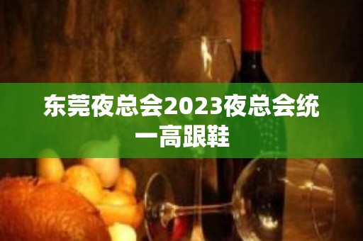 ﻿东莞夜总会2023夜总会统一高跟鞋