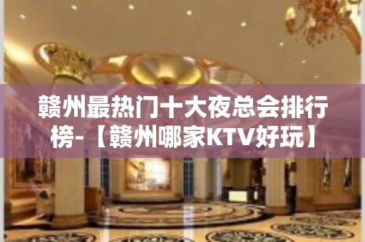 赣州最热门十大夜总会排行榜-【赣州哪家KTV好玩】