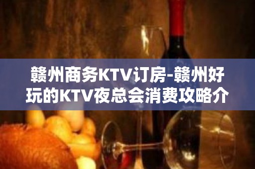 赣州商务KTV订房-赣州好玩的KTV夜总会消费攻略介绍