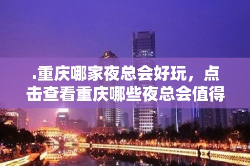 .重庆哪家夜总会好玩，点击查看重庆哪些夜总会值得尝试