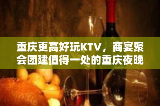 重庆更高好玩KTV，商宴聚会团建值得一处的重庆夜晚好去处