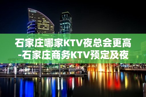 石家庄哪家KTV夜总会更高-石家庄商务KTV预定及夜总会排行