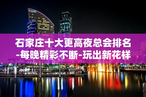 石家庄十大更高夜总会排名-每晚精彩不断-玩出新花样