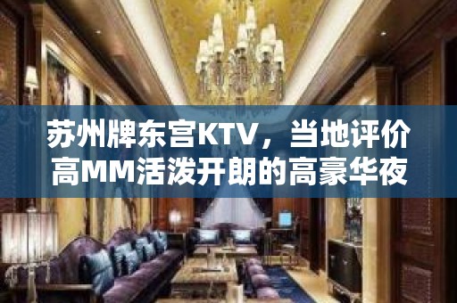 苏州牌东宫KTV，当地评价高MM活泼开朗的高豪华夜总会