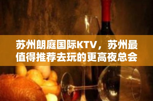 苏州朗庭国际KTV，苏州最值得推荐去玩的更高夜总会