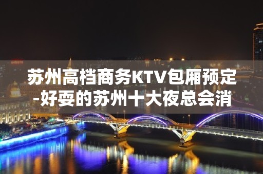 苏州高档商务KTV包厢预定-好耍的苏州十大夜总会消费介绍