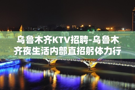 乌鲁木齐KTV招聘-乌鲁木齐夜生活内部直招躬体力行