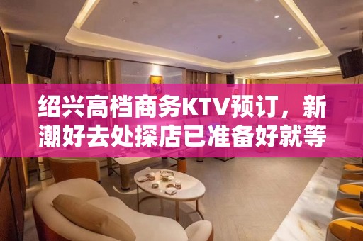 绍兴高档商务KTV预订，新潮好去处探店已准备好就等你来