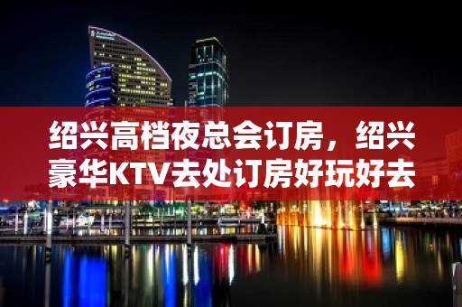 绍兴高档夜总会订房，绍兴豪华KTV去处订房好玩好去处