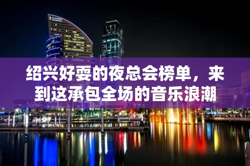 绍兴好耍的夜总会榜单，来到这承包全场的音乐浪潮