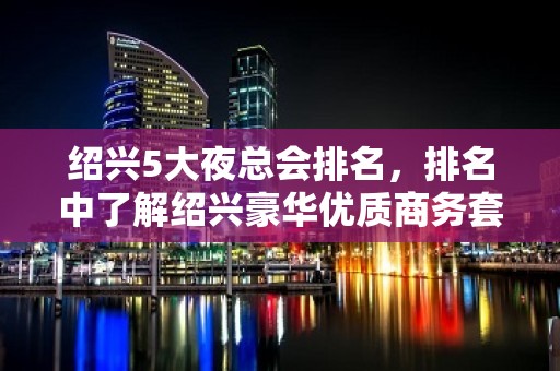 绍兴5大夜总会排名，排名中了解绍兴豪华优质商务套房