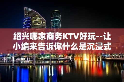 绍兴哪家商务KTV好玩--让小编来告诉你什么是沉浸式放松