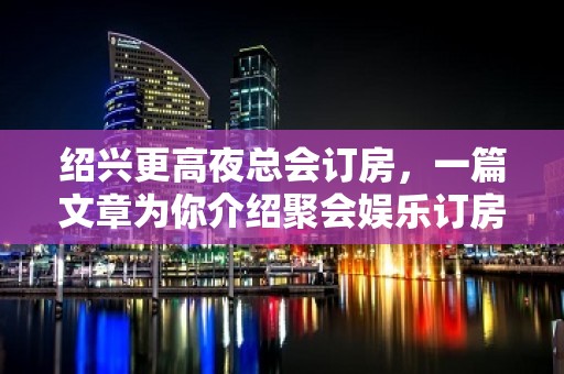 绍兴更高夜总会订房，一篇文章为你介绍聚会娱乐订房需求