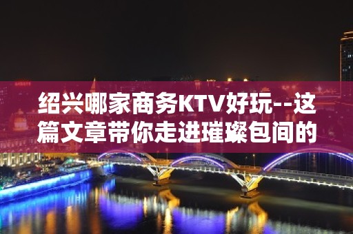 绍兴哪家商务KTV好玩--这篇文章带你走进璀璨包间的迷离