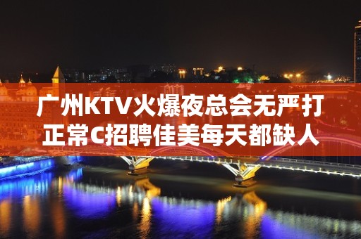 广州KTV火爆夜总会无严打正常C招聘佳美每天都缺人